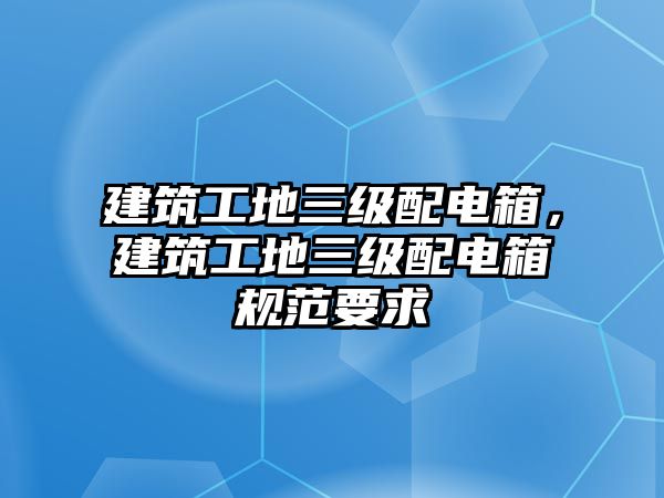 建筑工地三級(jí)配電箱，建筑工地三級(jí)配電箱規(guī)范要求