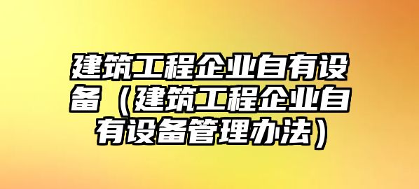 建筑工程企業(yè)自有設(shè)備（建筑工程企業(yè)自有設(shè)備管理辦法）