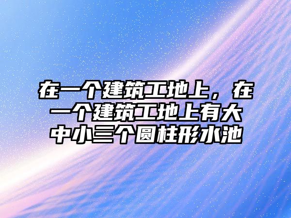 在一個(gè)建筑工地上，在一個(gè)建筑工地上有大中小三個(gè)圓柱形水池