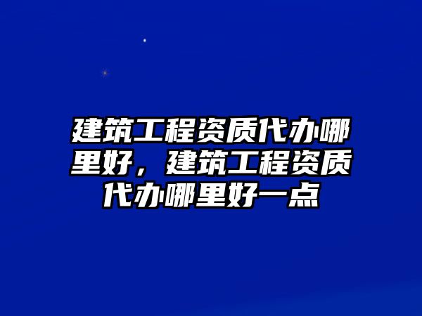 建筑工程資質(zhì)代辦哪里好，建筑工程資質(zhì)代辦哪里好一點(diǎn)