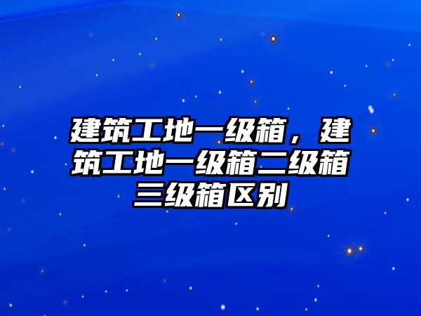 建筑工地一級(jí)箱，建筑工地一級(jí)箱二級(jí)箱三級(jí)箱區(qū)別