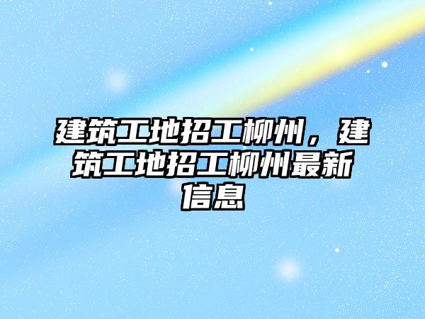 建筑工地招工柳州，建筑工地招工柳州最新信息