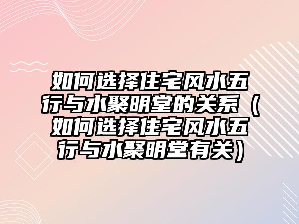 如何選擇住宅風(fēng)水五行與水聚明堂的關(guān)系（如何選擇住宅風(fēng)水五行與水聚明堂有關(guān)）