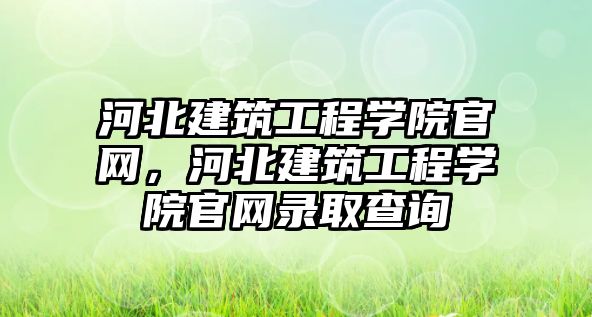 河北建筑工程學院官網，河北建筑工程學院官網錄取查詢