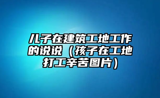 兒子在建筑工地工作的說說（孩子在工地打工辛苦圖片）