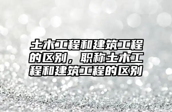 土木工程和建筑工程的區(qū)別，職稱土木工程和建筑工程的區(qū)別