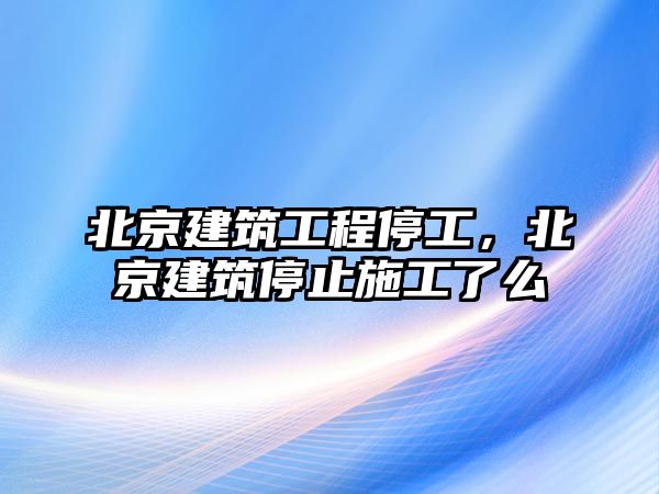 北京建筑工程停工，北京建筑停止施工了么