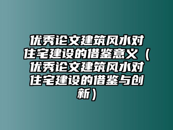 優(yōu)秀論文建筑風(fēng)水對(duì)住宅建設(shè)的借鑒意義（優(yōu)秀論文建筑風(fēng)水對(duì)住宅建設(shè)的借鑒與創(chuàng)新）