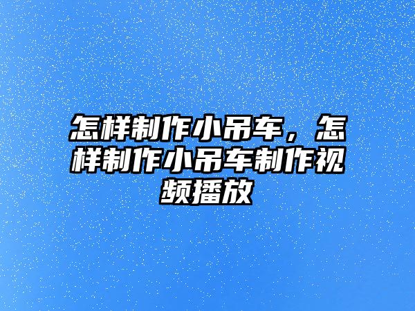 怎樣制作小吊車，怎樣制作小吊車制作視頻播放