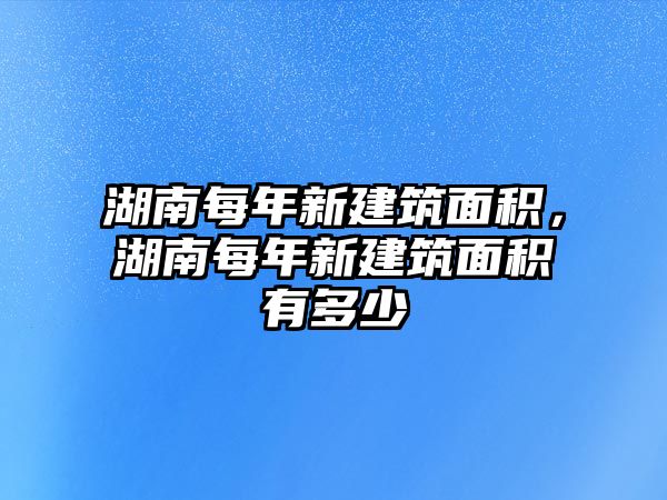 湖南每年新建筑面積，湖南每年新建筑面積有多少