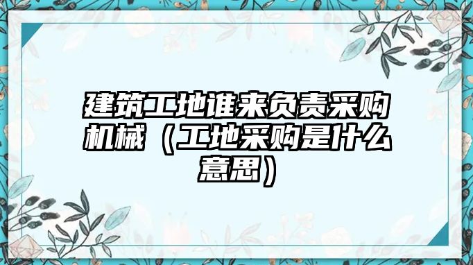 建筑工地誰來負責采購機械（工地采購是什么意思）