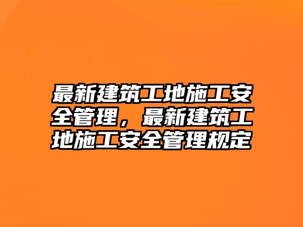 最新建筑工地施工安全管理，最新建筑工地施工安全管理規(guī)定