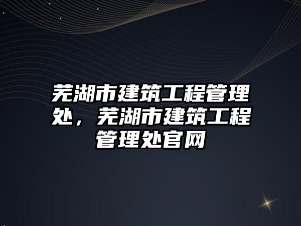 蕪湖市建筑工程管理處，蕪湖市建筑工程管理處官網