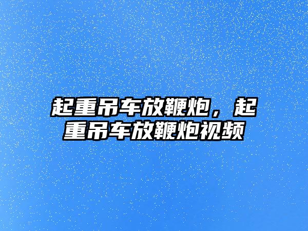 起重吊車放鞭炮，起重吊車放鞭炮視頻