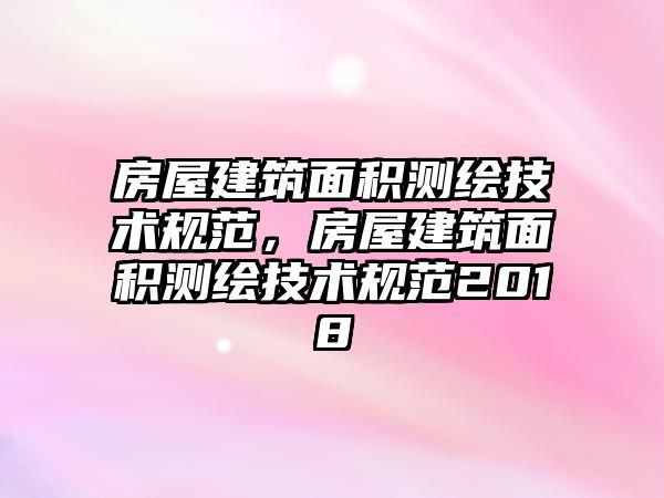 房屋建筑面積測(cè)繪技術(shù)規(guī)范，房屋建筑面積測(cè)繪技術(shù)規(guī)范2018