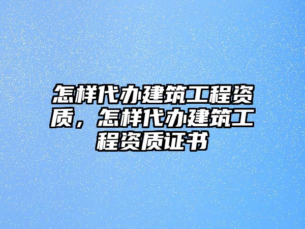 怎樣代辦建筑工程資質(zhì)，怎樣代辦建筑工程資質(zhì)證書