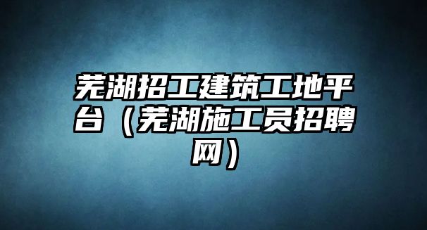 蕪湖招工建筑工地平臺（蕪湖施工員招聘網(wǎng)）