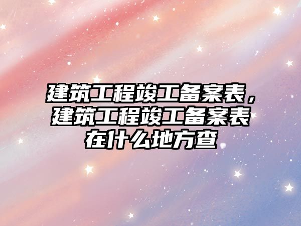 建筑工程竣工備案表，建筑工程竣工備案表在什么地方查