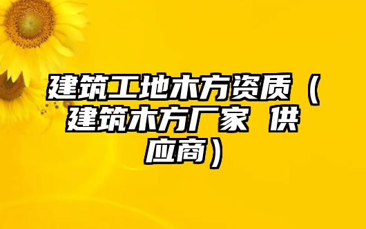 建筑工地木方資質(zhì)（建筑木方廠家 供應(yīng)商）