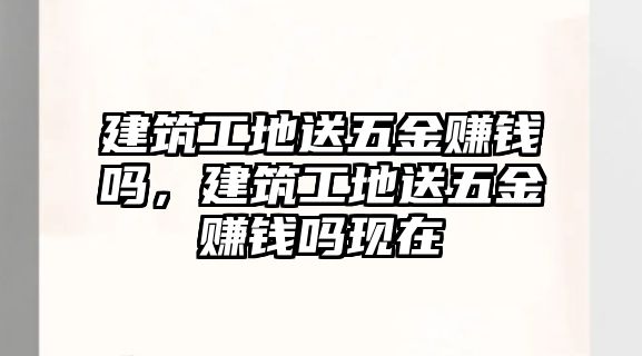 建筑工地送五金賺錢嗎，建筑工地送五金賺錢嗎現(xiàn)在