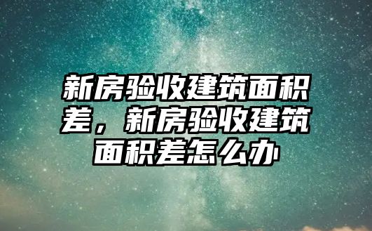 新房驗(yàn)收建筑面積差，新房驗(yàn)收建筑面積差怎么辦