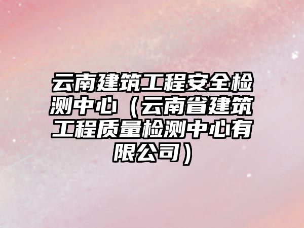 云南建筑工程安全檢測(cè)中心（云南省建筑工程質(zhì)量檢測(cè)中心有限公司）