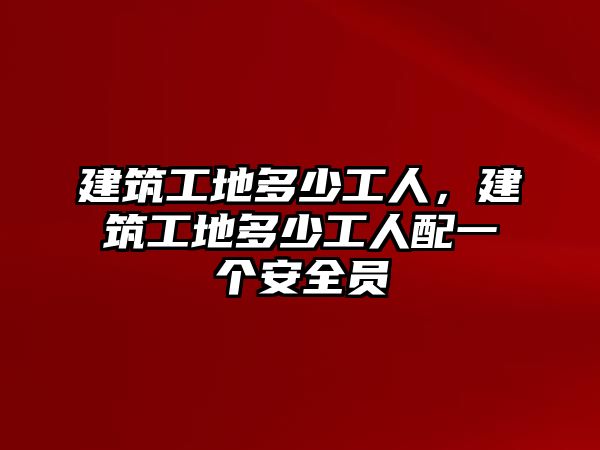 建筑工地多少工人，建筑工地多少工人配一個安全員