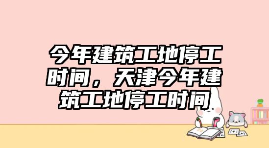 今年建筑工地停工時(shí)間，天津今年建筑工地停工時(shí)間