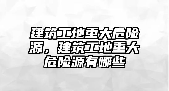 建筑工地重大危險源，建筑工地重大危險源有哪些