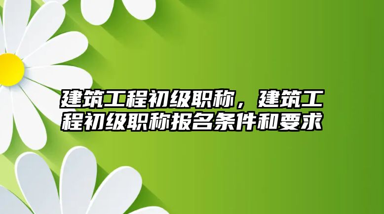 建筑工程初級職稱，建筑工程初級職稱報名條件和要求