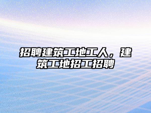 招聘建筑工地工人，建筑工地招工招聘