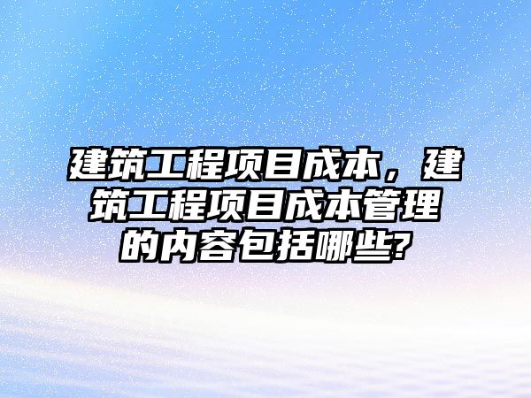 建筑工程項目成本，建筑工程項目成本管理的內(nèi)容包括哪些?