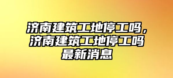 濟南建筑工地停工嗎，濟南建筑工地停工嗎最新消息