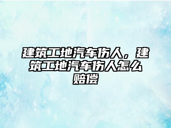 建筑工地汽車傷人，建筑工地汽車傷人怎么賠償