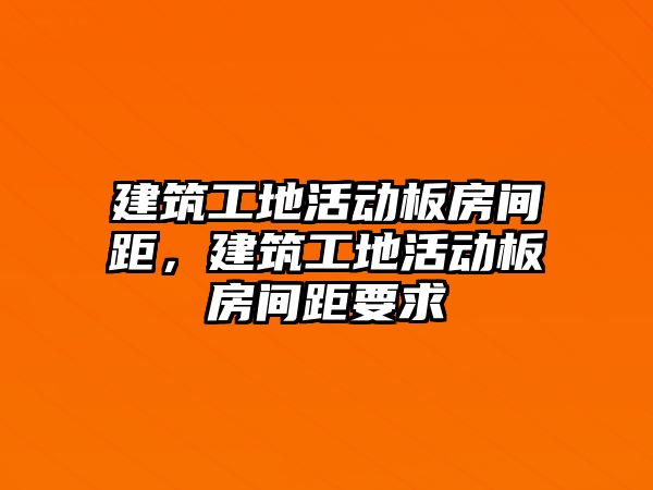 建筑工地活動板房間距，建筑工地活動板房間距要求