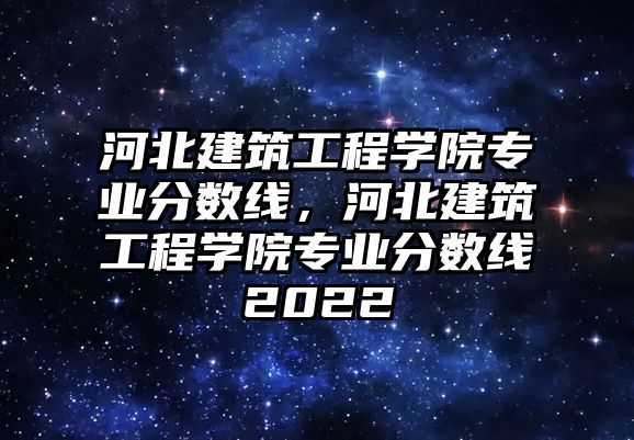 河北建筑工程學院專業(yè)分數線，河北建筑工程學院專業(yè)分數線2022