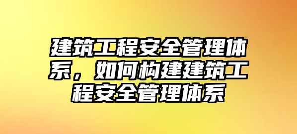 建筑工程安全管理體系，如何構(gòu)建建筑工程安全管理體系