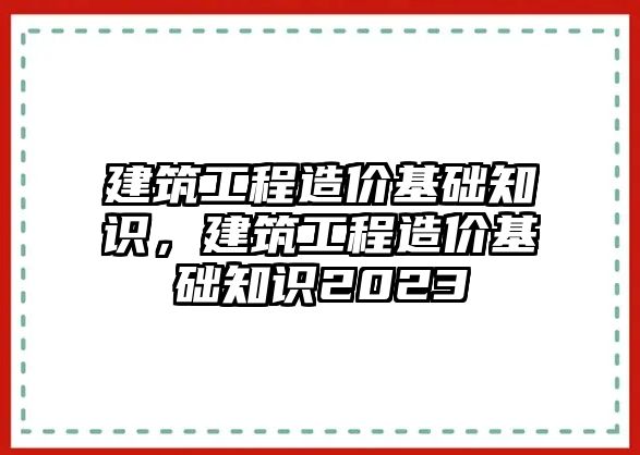 建筑工程造價基礎(chǔ)知識，建筑工程造價基礎(chǔ)知識2023