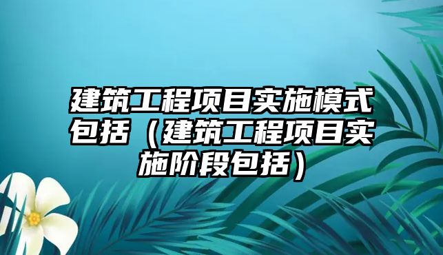 建筑工程項目實施模式包括（建筑工程項目實施階段包括）