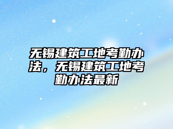 無錫建筑工地考勤辦法，無錫建筑工地考勤辦法最新