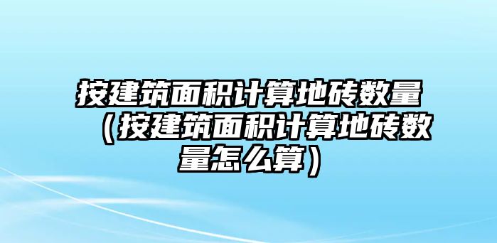 按建筑面積計算地磚數(shù)量（按建筑面積計算地磚數(shù)量怎么算）