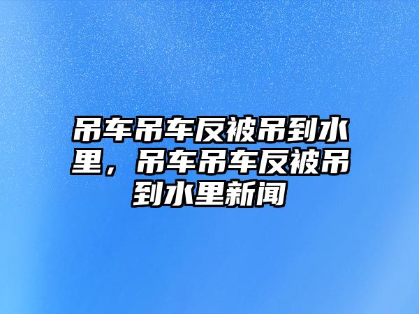 吊車吊車反被吊到水里，吊車吊車反被吊到水里新聞