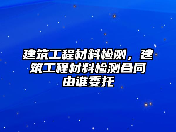 建筑工程材料檢測，建筑工程材料檢測合同由誰委托