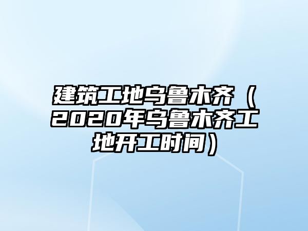 建筑工地烏魯木齊（2020年烏魯木齊工地開工時間）