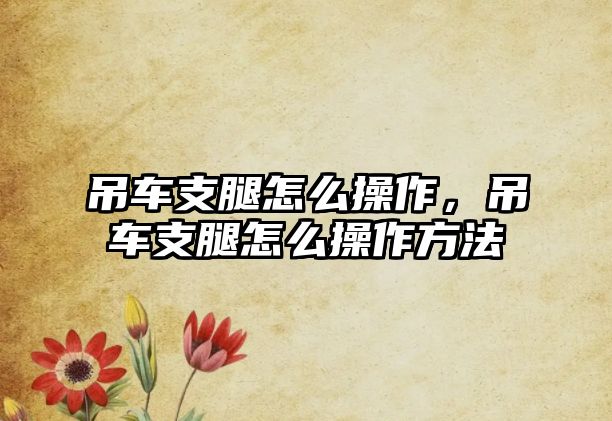 吊車支腿怎么操作，吊車支腿怎么操作方法