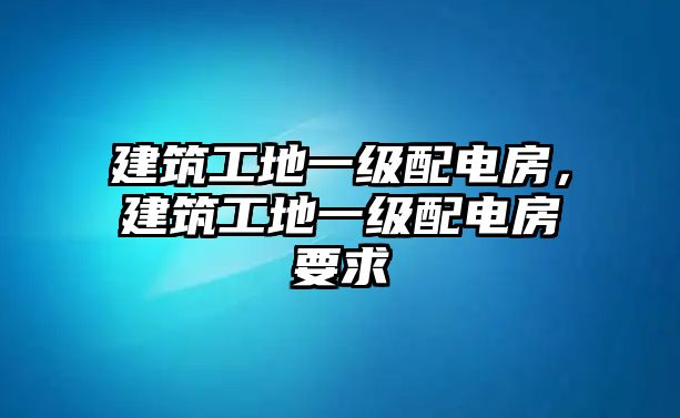 建筑工地一級配電房，建筑工地一級配電房要求