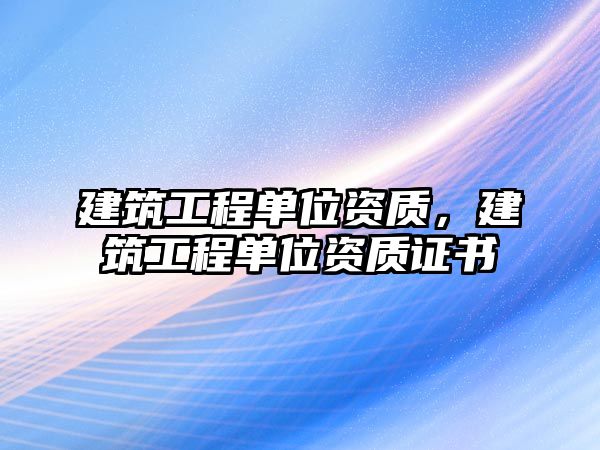 建筑工程單位資質(zhì)，建筑工程單位資質(zhì)證書