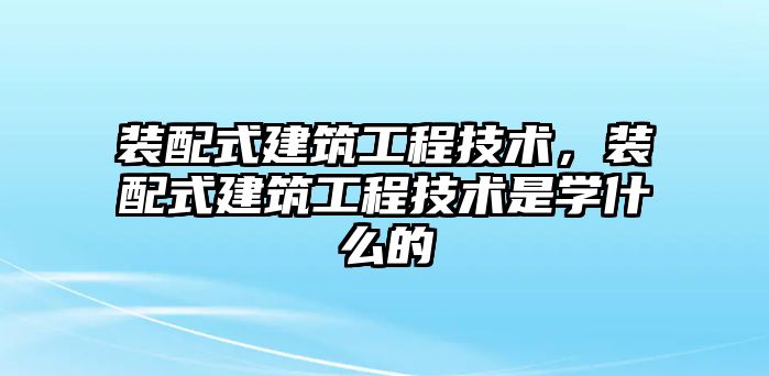 裝配式建筑工程技術(shù)，裝配式建筑工程技術(shù)是學(xué)什么的