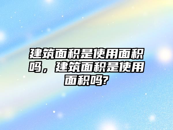 建筑面積是使用面積嗎，建筑面積是使用面積嗎?