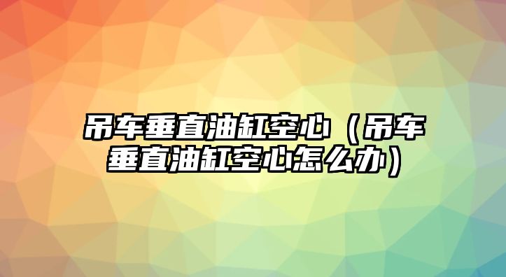 吊車垂直油缸空心（吊車垂直油缸空心怎么辦）